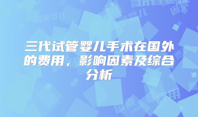 三代试管婴儿手术在国外的费用，影响因素及综合分析