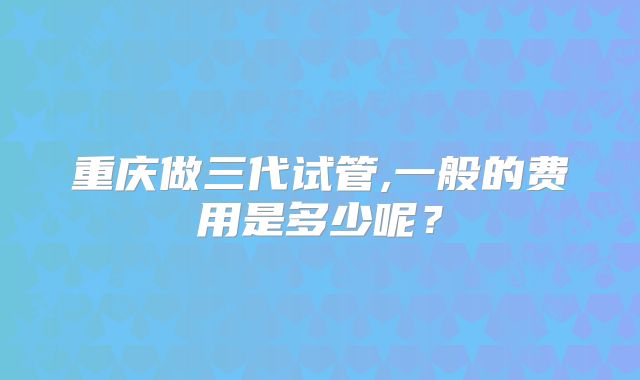 重庆做三代试管,一般的费用是多少呢？