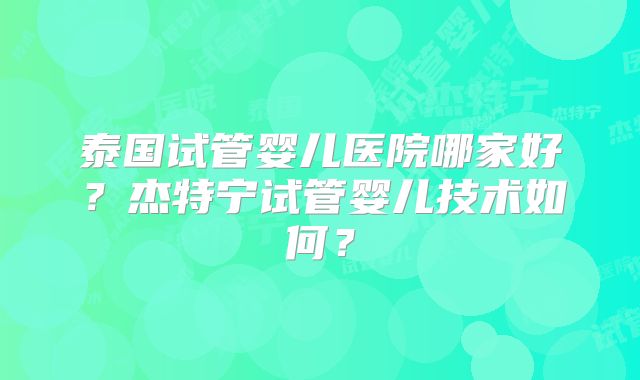 泰国试管婴儿医院哪家好？杰特宁试管婴儿技术如何？