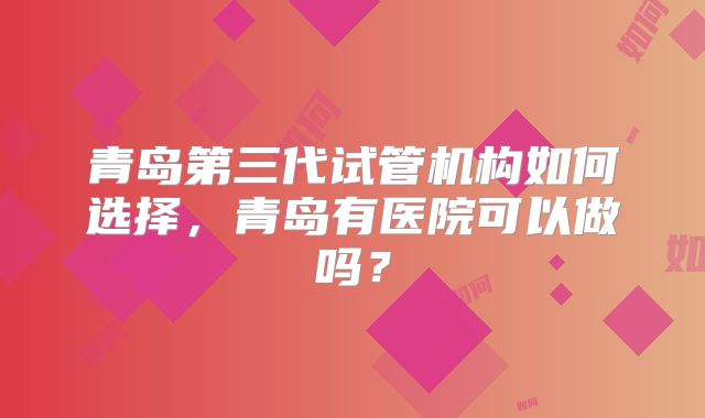 青岛第三代试管机构如何选择,青岛有医院可以做吗?