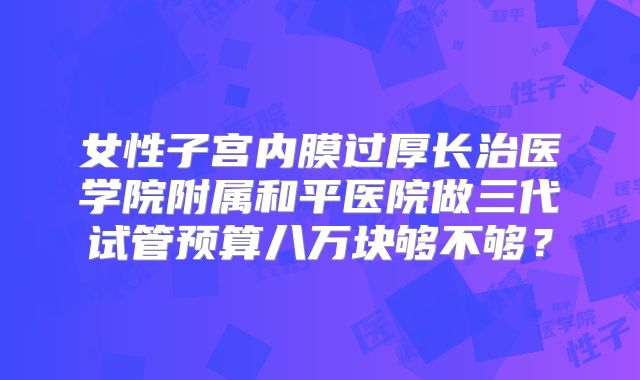 女性子宫内膜过厚长治医学院附属和平医院做三代试管预算八万块够不够？
