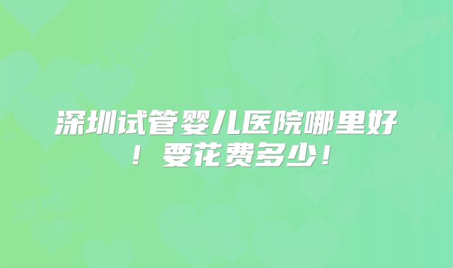 深圳试管婴儿医院哪里好！要花费多少！