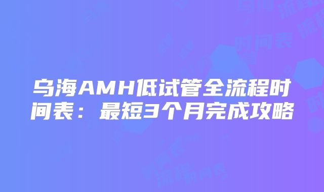 乌海AMH低试管全流程时间表:最短3个月完成攻略