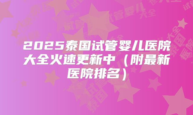 2025泰国试管婴儿医院大全火速更新中(附最新医院排名)
