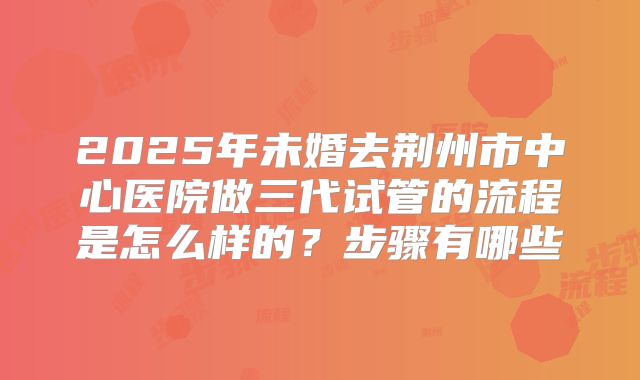 2025年未婚去荆州市中心医院做三代试管的流程是怎么样的？步骤有哪些