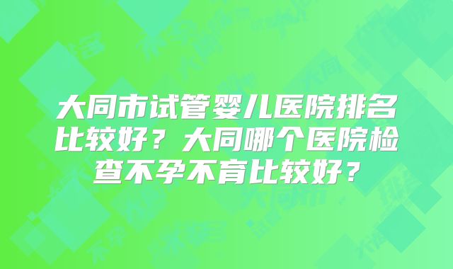 大同市试管婴儿医院排名比较好?大同哪个医院检查不孕不育比较好?