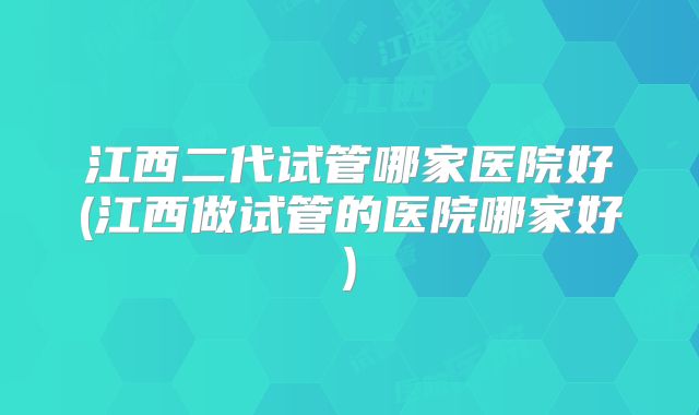 江西二代试管哪家医院好(江西做试管的医院哪家好)