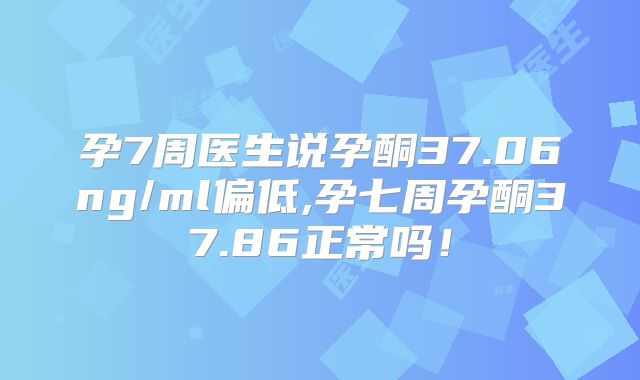 孕7周医生说孕酮37.06ng/ml偏低,孕七周孕酮37.86正常吗!