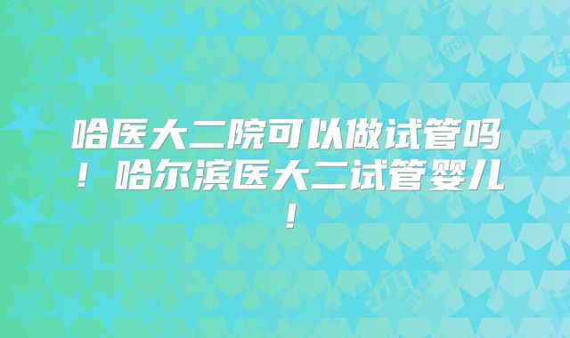哈医大二院可以做试管吗！哈尔滨医大二试管婴儿！