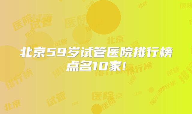 北京59岁试管医院排行榜点名10家!