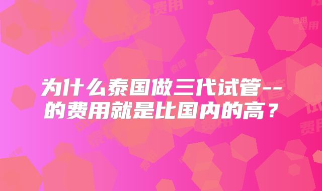 为什么泰国做三代试管--的费用就是比国内的高？
