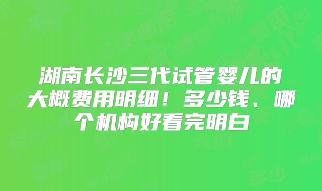 湖南长沙三代试管婴儿的大概费用明细!多少钱、哪个机构好看完明白