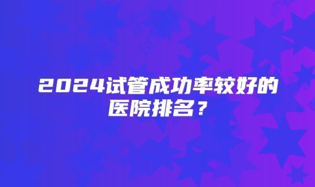 2024试管成功率较好的医院排名?