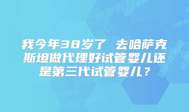 我今年38岁了 去哈萨克斯坦做代理好试管婴儿还是第三代试管婴儿？