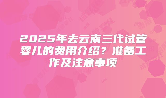 2025年去云南三代试管婴儿的费用介绍？准备工作及注意事项