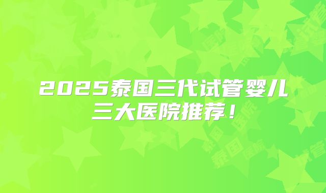 2025泰国三代试管婴儿三大医院推荐！