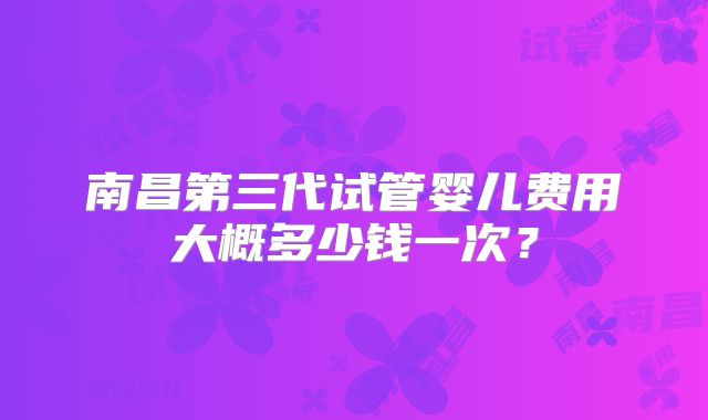南昌第三代试管婴儿费用大概多少钱一次?