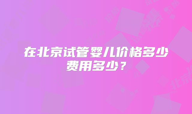 在北京试管婴儿价格多少费用多少？