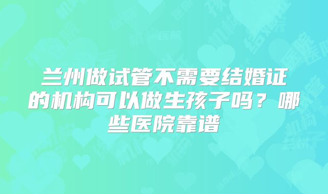兰州做试管不需要结婚证的机构可以做生孩子吗？哪些医院靠谱