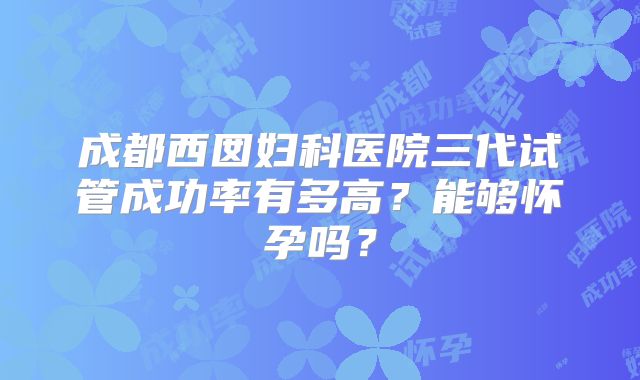 成都西囡妇科医院三代试管成功率有多高?能够怀孕吗?