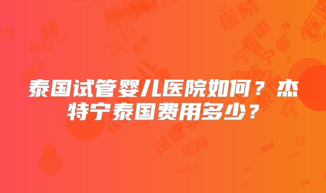 泰国试管婴儿医院如何？杰特宁泰国费用多少？