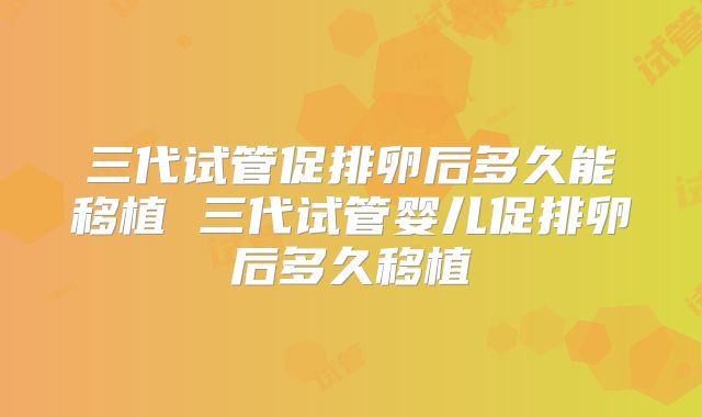 三代试管促排卵后多久能移植 三代试管婴儿促排卵后多久移植