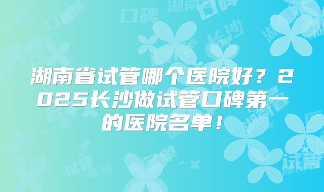 湖南省试管哪个医院好?2025长沙做试管口碑第一的医院名单!