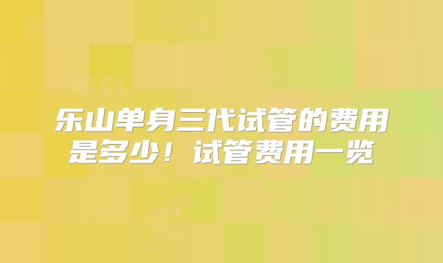乐山单身三代试管的费用是多少！试管费用一览