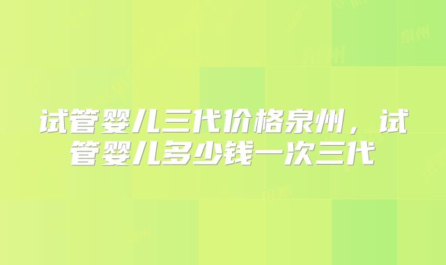 试管婴儿三代价格泉州，试管婴儿多少钱一次三代