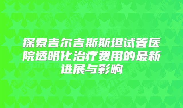 探索吉尔吉斯斯坦试管医院透明化治疗费用的最新进展与影响