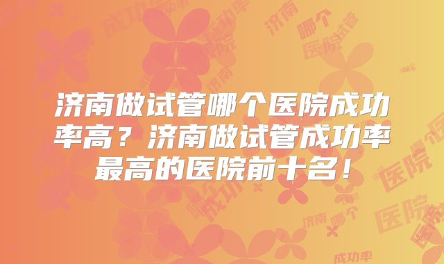 济南做试管哪个医院成功率高?济南做试管成功率最高的医院前十名!