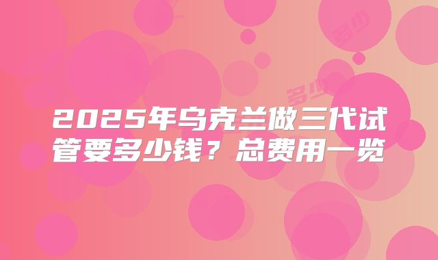 2025年乌克兰做三代试管要多少钱？总费用一览