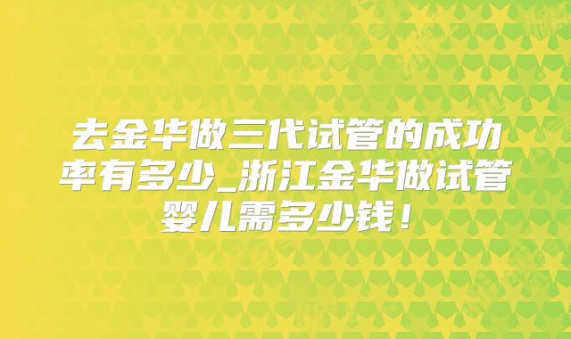 去金华做三代试管的成功率有多少_浙江金华做试管婴儿需多少钱！