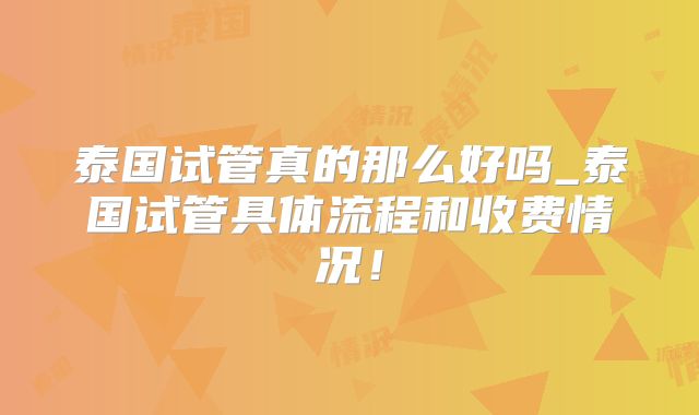 泰国试管真的那么好吗_泰国试管具体流程和收费情况！