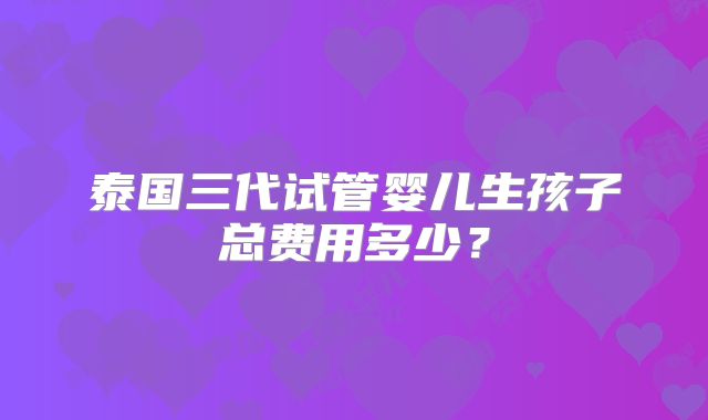 泰国三代试管婴儿生孩子总费用多少?