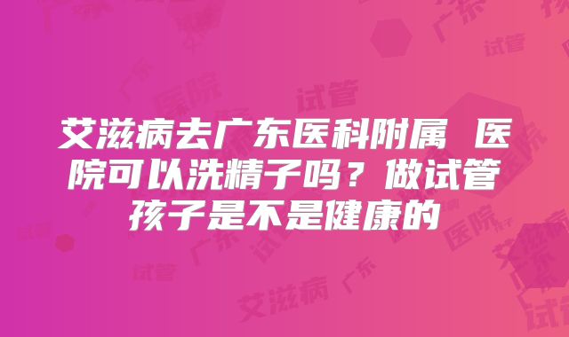 艾滋病去广东医科附属 医院可以洗精子吗？做试管孩子是不是健康的