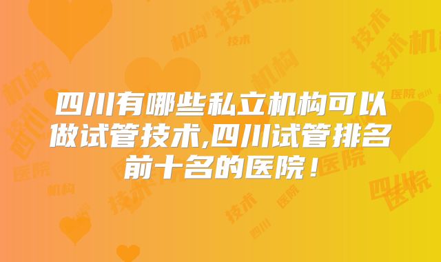 四川有哪些私立机构可以做试管技术,四川试管排名前十名的医院！