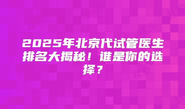 2025年北京代试管医生排名大揭秘！谁是你的选择？