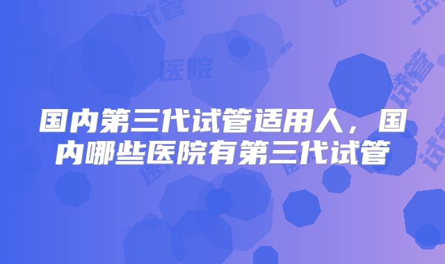国内第三代试管适用人，国内哪些医院有第三代试管