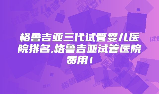 格鲁吉亚三代试管婴儿医院排名,格鲁吉亚试管医院费用！