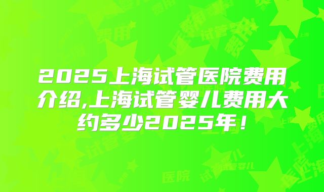 2025上海试管医院费用介绍,上海试管婴儿费用大约多少2025年！