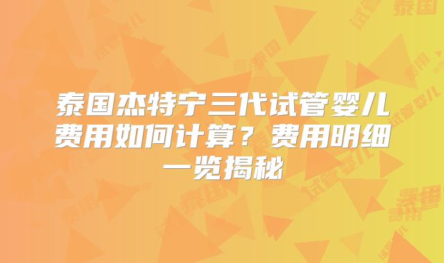 泰国杰特宁三代试管婴儿费用如何计算？费用明细一览揭秘