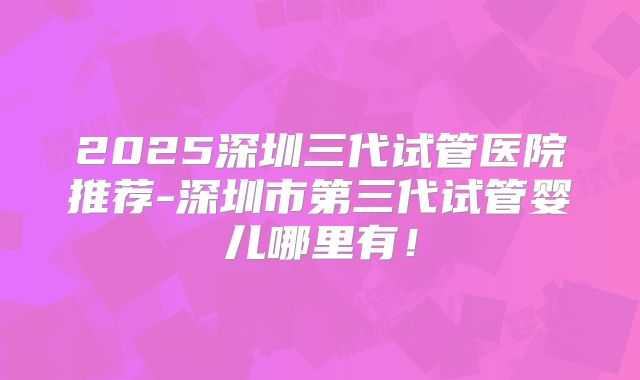 2025深圳三代试管医院推荐-深圳市第三代试管婴儿哪里有！