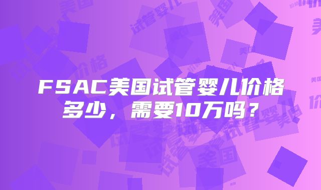 FSAC美国试管婴儿价格多少，需要10万吗？