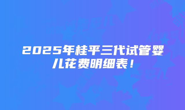2025年桂平三代试管婴儿花费明细表！