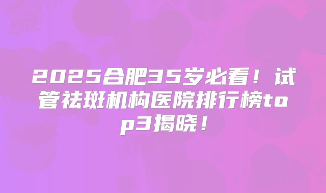 2025合肥35岁必看！试管祛斑机构医院排行榜top3揭晓！