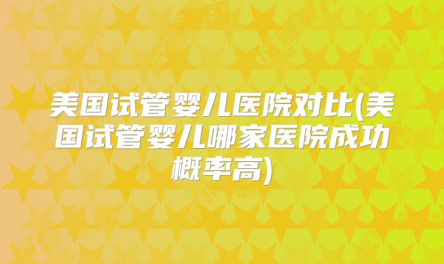 美国试管婴儿医院对比(美国试管婴儿哪家医院成功概率高)
