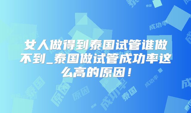 女人做得到泰国试管谁做不到_泰国做试管成功率这么高的原因！