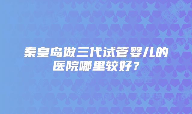 秦皇岛做三代试管婴儿的医院哪里较好?