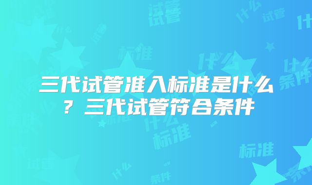 三代试管准入标准是什么？三代试管符合条件
